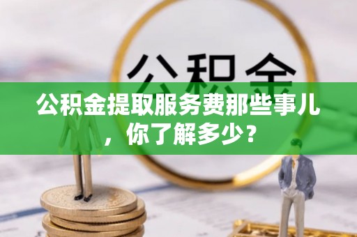神木公积金提取服务费那些事儿，你了解多少？