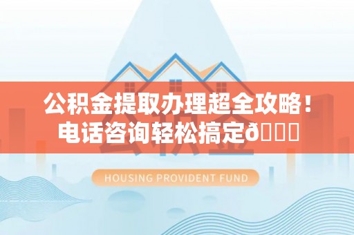神木公积金提取办理超全攻略！电话咨询轻松搞定😎
