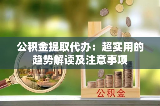 神木公积金提取代办：超实用的趋势解读及注意事项