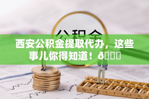 神木西安公积金提取代办，这些事儿你得知道！😎