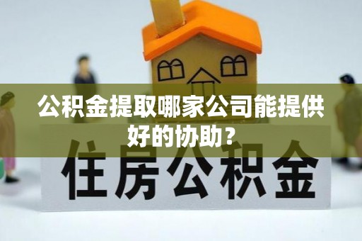 神木公积金提取哪家公司能提供好的协助？